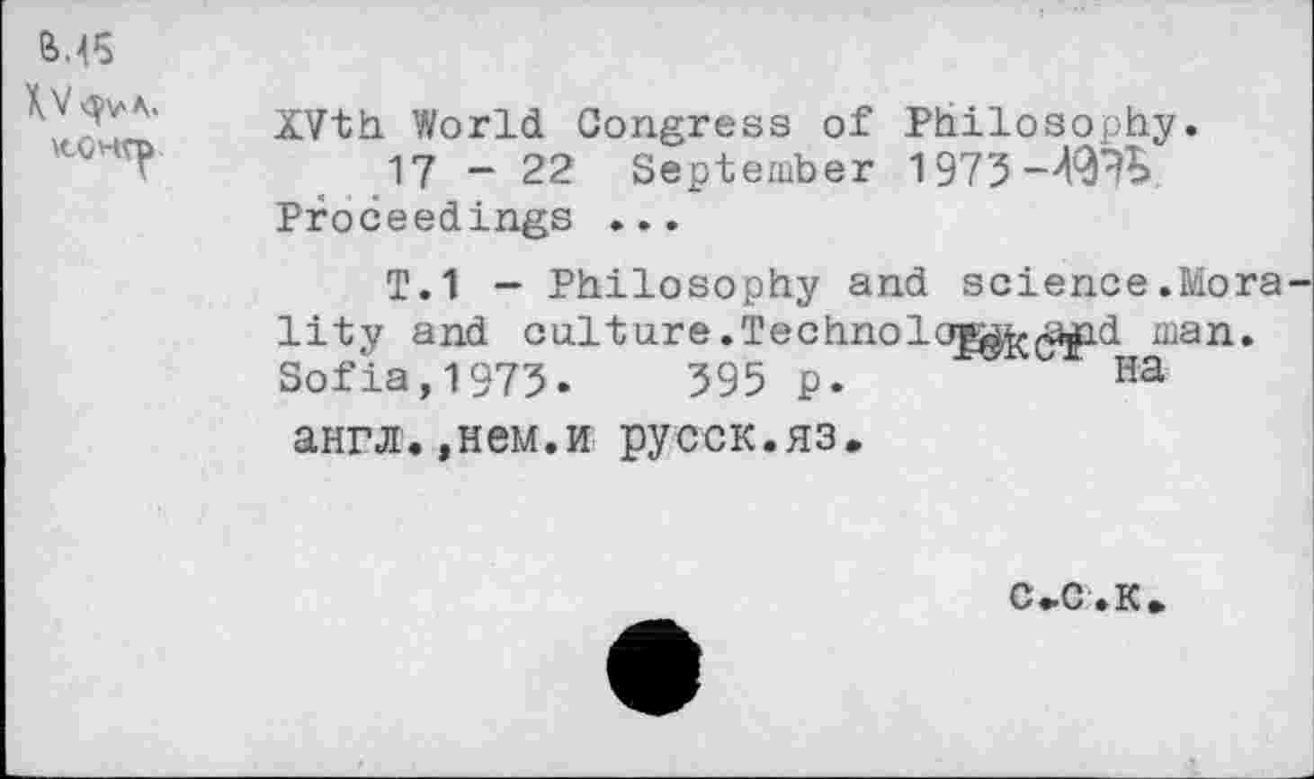 ﻿М5 конто
XVth World Congress of Philosophy.
17 -22 September 1973-49?b Proceedings ...
T.1 — Philosophy and science.Mora lity and culture.Technolc^^^id man. Sofia,1973.	395 p.	Ha
англ.,нем.и русск.яз.
с-с. к.